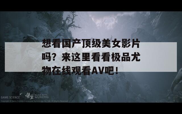 想看国产顶级美女影片吗？来这里看看极品尤物在线观看AV吧！