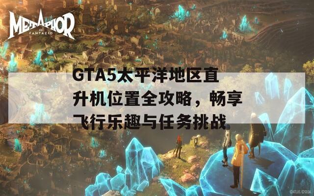 GTA5太平洋地区直升机位置全攻略，畅享飞行乐趣与任务挑战