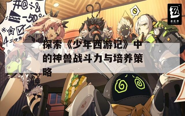 探索《少年西游记》中的神兽战斗力与培养策略