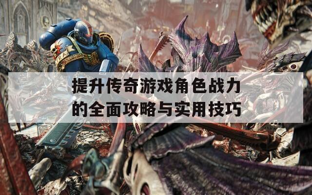 提升传奇游戏角色战力的全面攻略与实用技巧