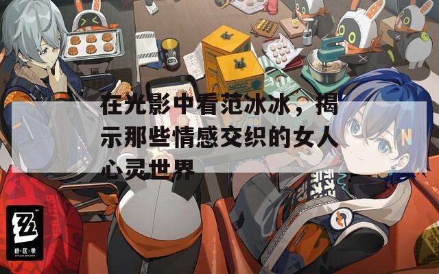 在光影中看范冰冰，揭示那些情感交织的女人心灵世界