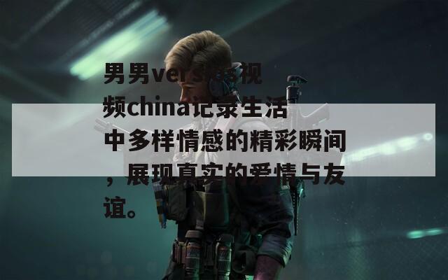 男男versios视频china记录生活中多样情感的精彩瞬间，展现真实的爱情与友谊。