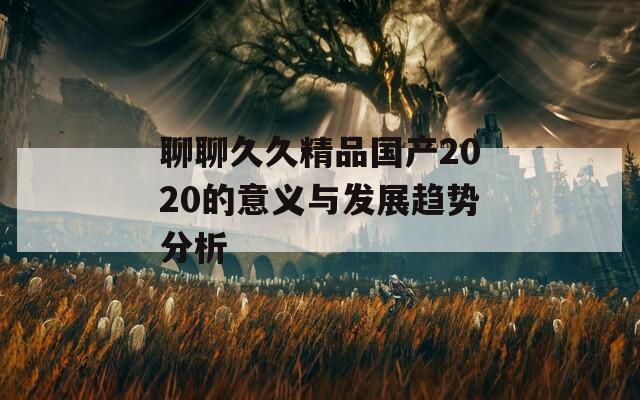 聊聊久久精品国产2020的意义与发展趋势分析