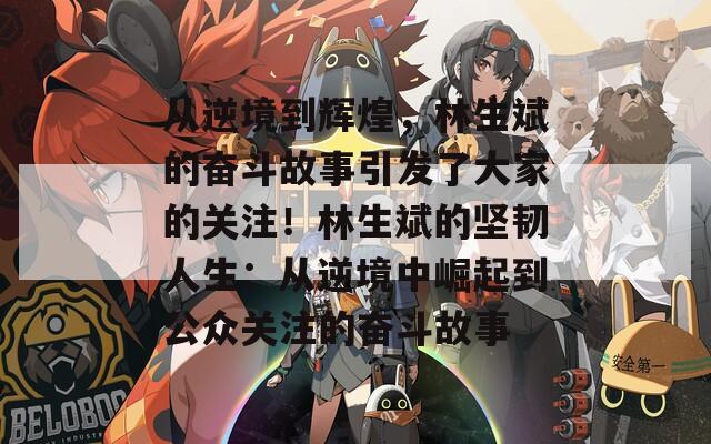 从逆境到辉煌，林生斌的奋斗故事引发了大家的关注！林生斌的坚韧人生：从逆境中崛起到公众关注的奋斗故事
