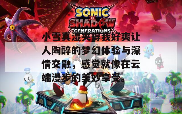 小雪真湿夹得我好爽让人陶醉的梦幻体验与深情交融，感觉就像在云端漫步的美妙享受。