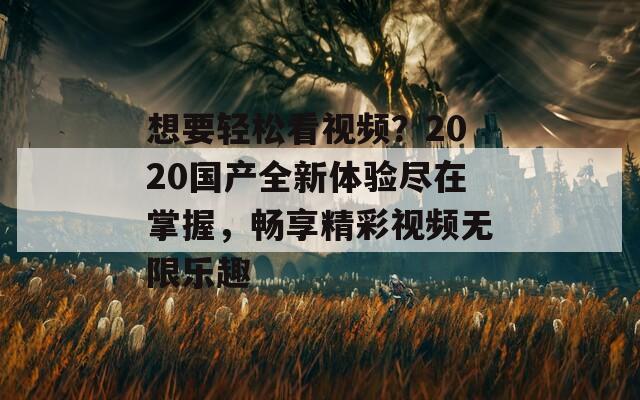 想要轻松看视频？2020国产全新体验尽在掌握，畅享精彩视频无限乐趣
