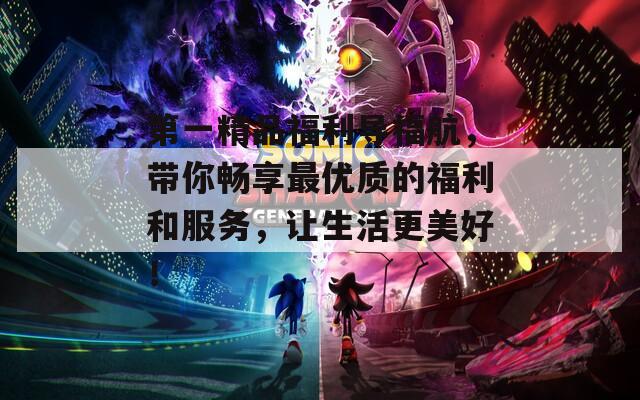 第一精品福利导福航，带你畅享最优质的福利和服务，让生活更美好！