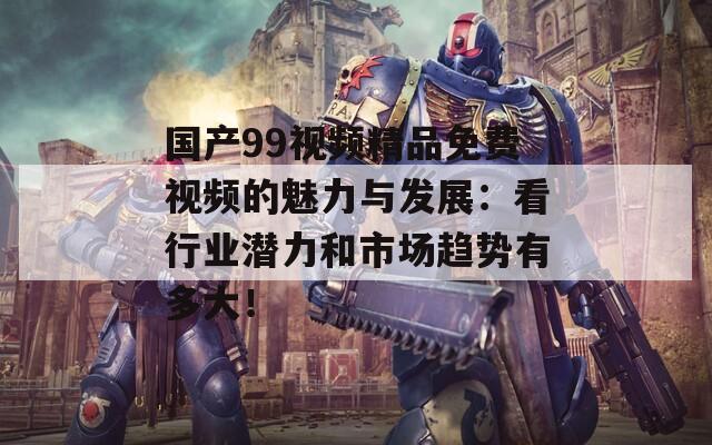 国产99视频精品免费视频的魅力与发展：看行业潜力和市场趋势有多大！