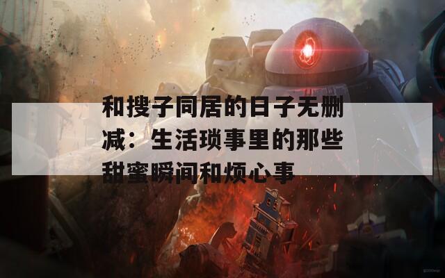 和搜子同居的日子无删减：生活琐事里的那些甜蜜瞬间和烦心事