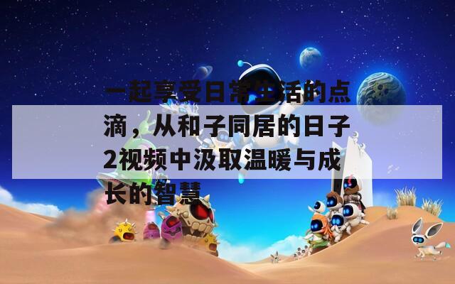 一起享受日常生活的点滴，从和子同居的日子2视频中汲取温暖与成长的智慧