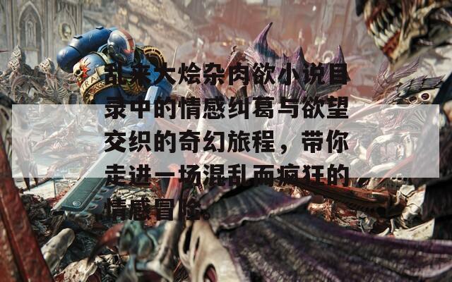 乱来大烩杂肉欲小说目录中的情感纠葛与欲望交织的奇幻旅程，带你走进一场混乱而疯狂的情感冒险。