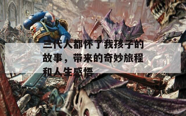三代人都怀了我孩子的故事，带来的奇妙旅程和人生感悟