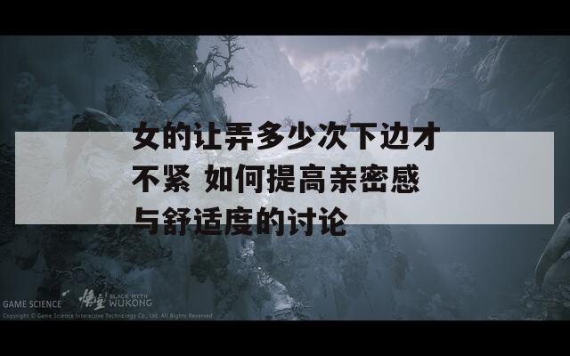 女的让弄多少次下边才不紧 如何提高亲密感与舒适度的讨论
