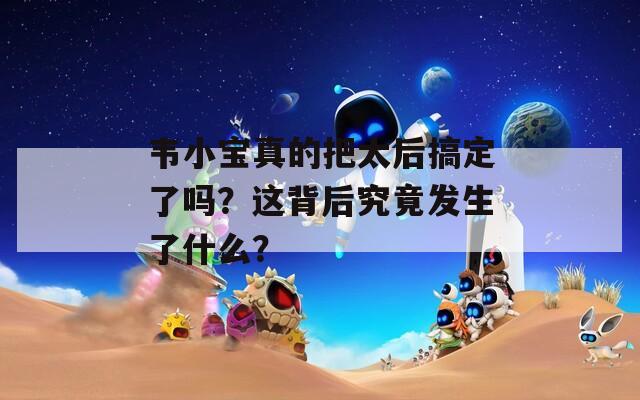 韦小宝真的把太后搞定了吗？这背后究竟发生了什么？