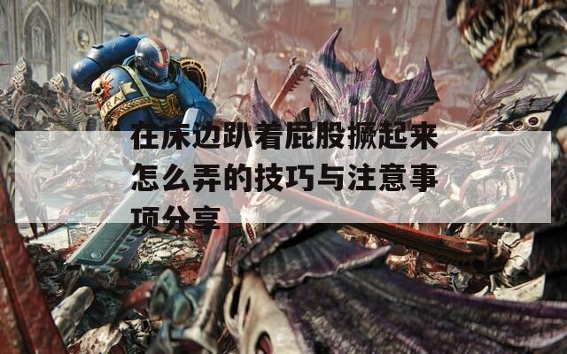 在床边趴着屁股撅起来怎么弄的技巧与注意事项分享