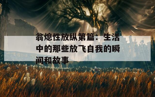 翁熄性放纵第篇：生活中的那些放飞自我的瞬间和故事