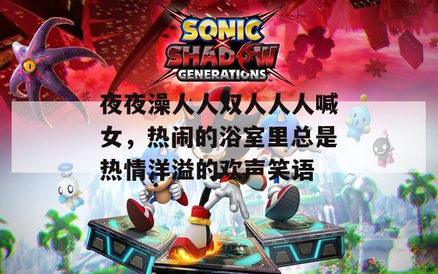 夜夜澡人人双人人人喊女，热闹的浴室里总是热情洋溢的欢声笑语