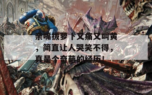 亲嘴拔萝卜又痛又叫黄，简直让人哭笑不得，真是个奇葩的经历！