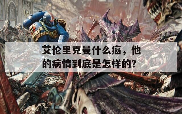 艾伦里克曼什么癌，他的病情到底是怎样的？