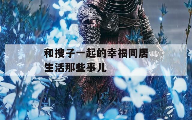 和搜子一起的幸福同居生活那些事儿