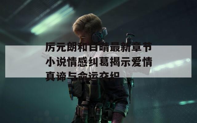 厉元朗和白晴最新章节小说情感纠葛揭示爱情真谛与命运交织