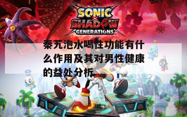 秦艽泡水喝性功能有什么作用及其对男性健康的益处分析