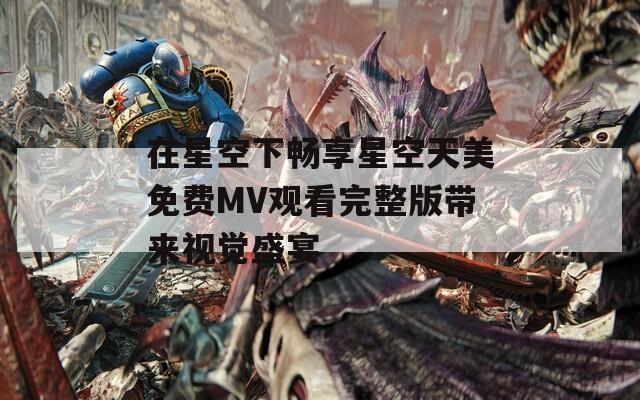 在星空下畅享星空天美免费MV观看完整版带来视觉盛宴