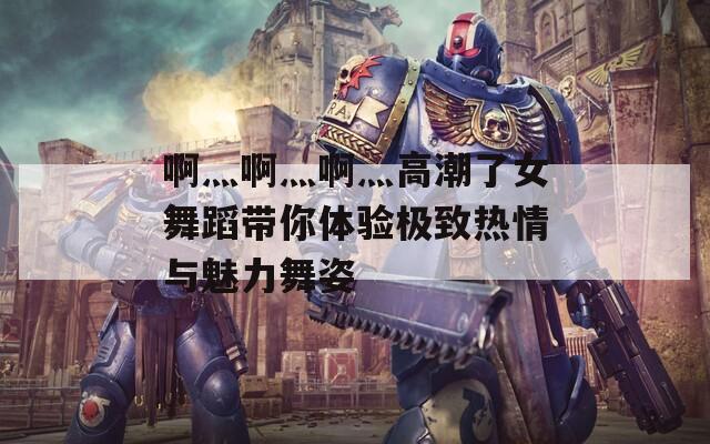 啊灬啊灬啊灬高潮了女舞蹈带你体验极致热情与魅力舞姿