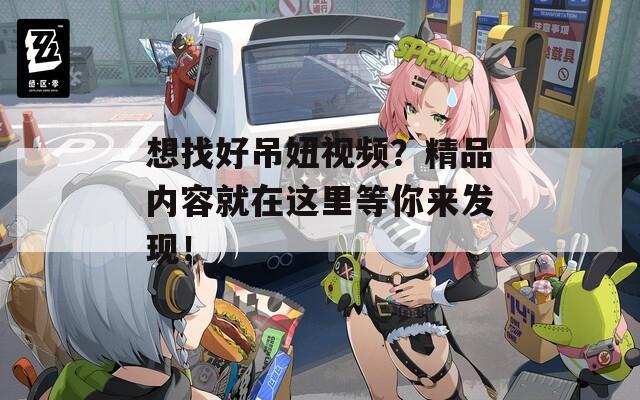 想找好吊妞视频？精品内容就在这里等你来发现！