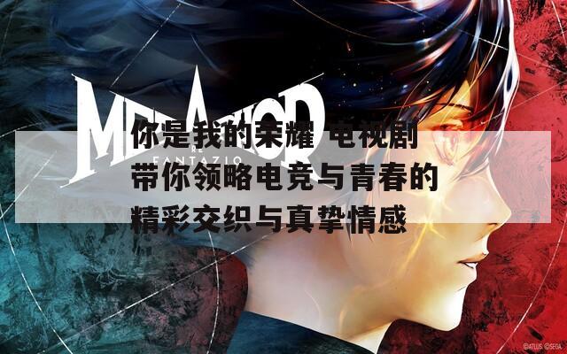 你是我的荣耀 电视剧带你领略电竞与青春的精彩交织与真挚情感