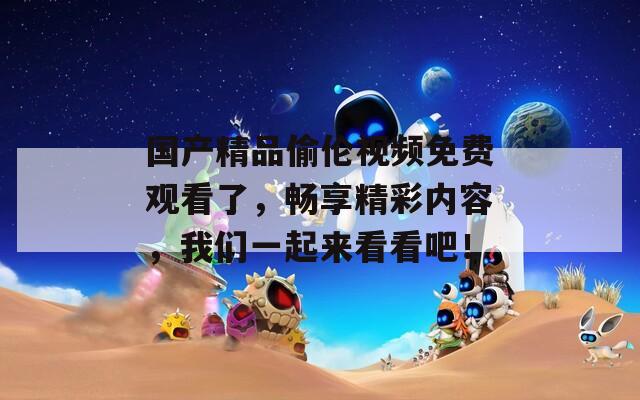 国产精品偷伦视频免费观看了，畅享精彩内容，我们一起来看看吧！