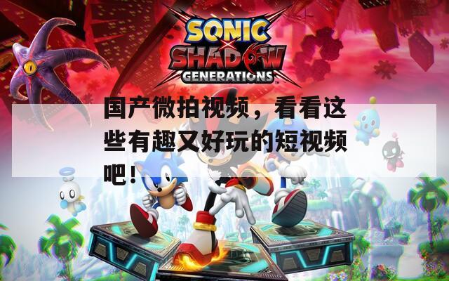 国产微拍视频，看看这些有趣又好玩的短视频吧！