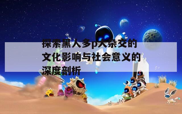 探索黑人多p大杂交的文化影响与社会意义的深度剖析