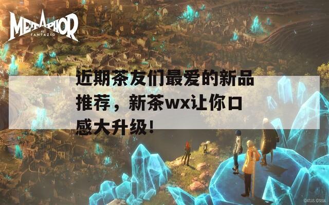 近期茶友们最爱的新品推荐，新茶wx让你口感大升级！