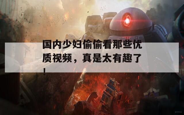 国内少妇偷偷看那些优质视频，真是太有趣了！