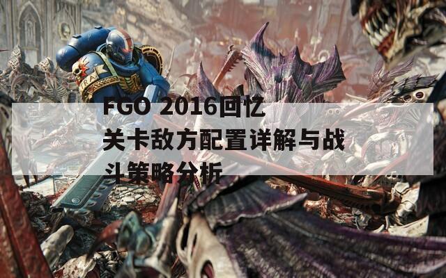 FGO 2016回忆关卡敌方配置详解与战斗策略分析