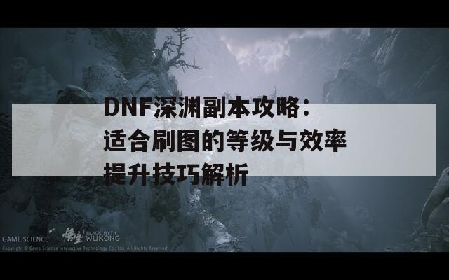 DNF深渊副本攻略：适合刷图的等级与效率提升技巧解析