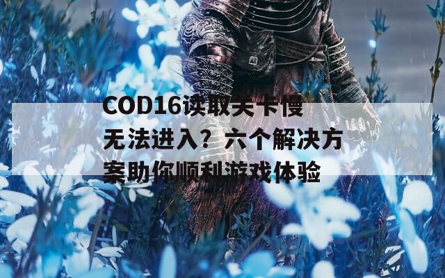 COD16读取关卡慢无法进入？六个解决方案助你顺利游戏体验