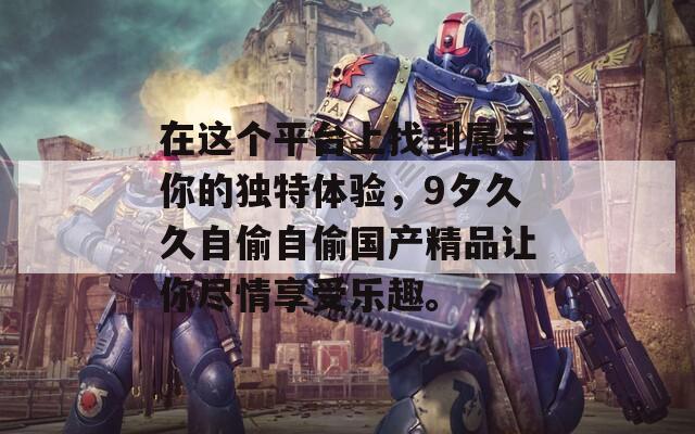 在这个平台上找到属于你的独特体验，9夕久久自偷自偷国产精品让你尽情享受乐趣。