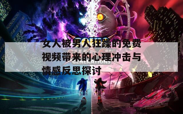 女人被男人狂躁的免费视频带来的心理冲击与情感反思探讨