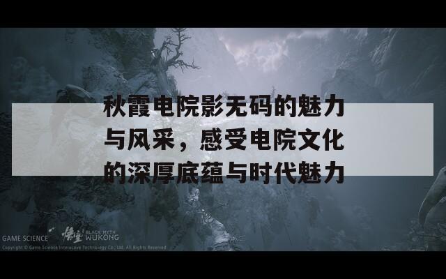 秋霞电院影无码的魅力与风采，感受电院文化的深厚底蕴与时代魅力