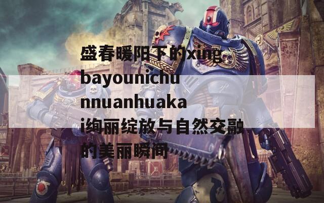盛春暖阳下的xingbayounichunnuanhuakai绚丽绽放与自然交融的美丽瞬间