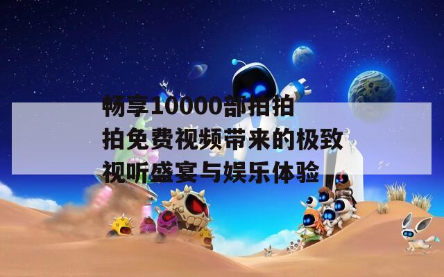畅享10000部拍拍拍免费视频带来的极致视听盛宴与娱乐体验