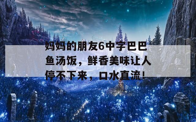 妈妈的朋友6中字巴巴鱼汤饭，鲜香美味让人停不下来，口水直流！