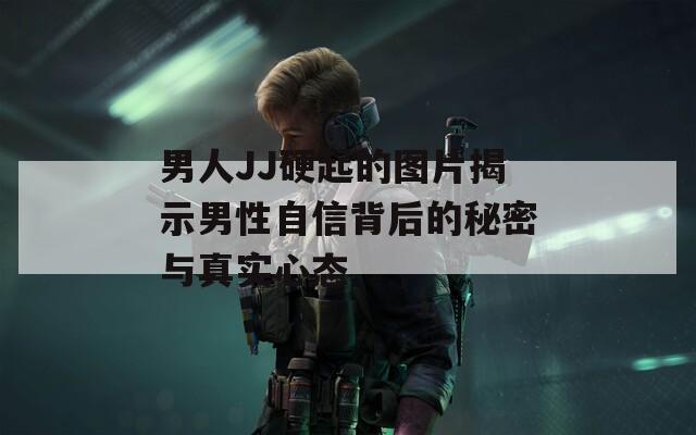 男人JJ硬起的图片揭示男性自信背后的秘密与真实心态