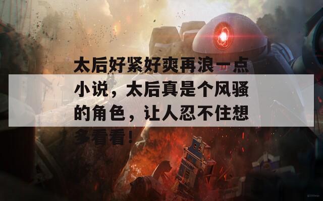 太后好紧好爽再浪一点小说，太后真是个风骚的角色，让人忍不住想多看看！