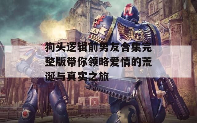 狗头逻辑前男友合集完整版带你领略爱情的荒诞与真实之旅