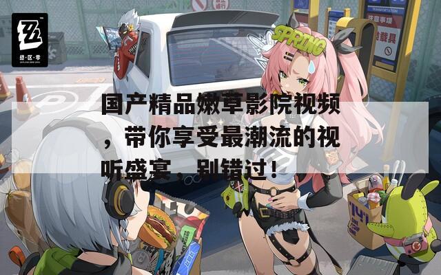国产精品嫩草影院视频，带你享受最潮流的视听盛宴，别错过！