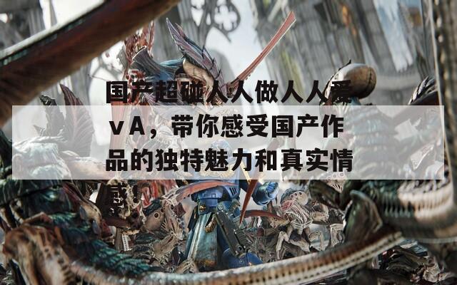 国产超碰人人做人人爱ⅴA，带你感受国产作品的独特魅力和真实情感！