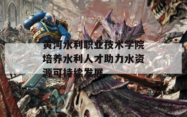 黄河水利职业技术学院培养水利人才助力水资源可持续发展